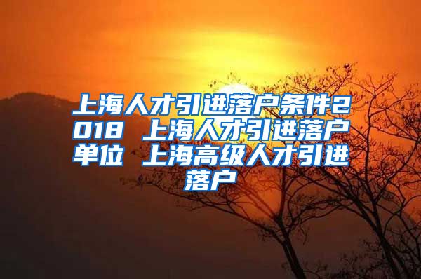 上海人才引进落户条件2018 上海人才引进落户单位 上海高级人才引进落户