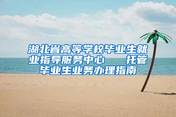 湖北省高等学校毕业生就业指导服务中心   托管毕业生业务办理指南