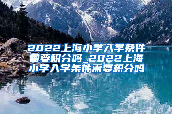 2022上海小学入学条件需要积分吗_2022上海小学入学条件需要积分吗