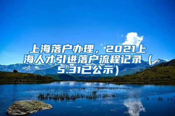 上海落户办理，2021上海人才引进落户流程记录（5.31已公示）