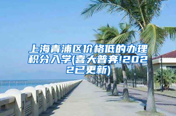 上海青浦区价格低的办理积分入学(喜大普奔!2022已更新)