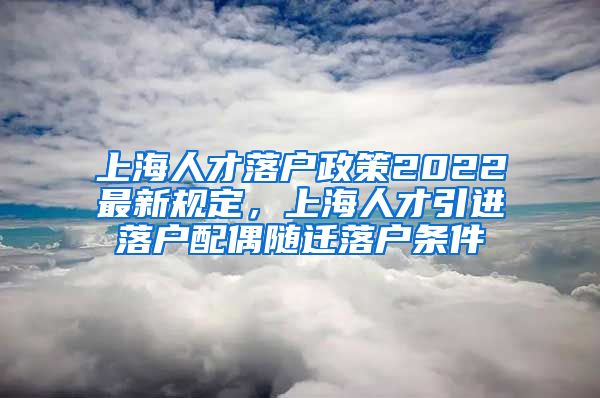 上海人才落户政策2022最新规定，上海人才引进落户配偶随迁落户条件