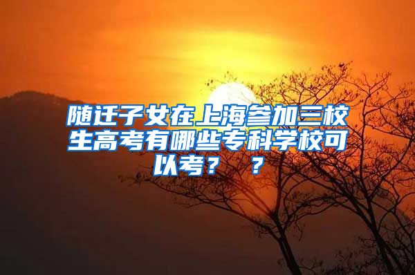 随迁子女在上海参加三校生高考有哪些专科学校可以考？ ？