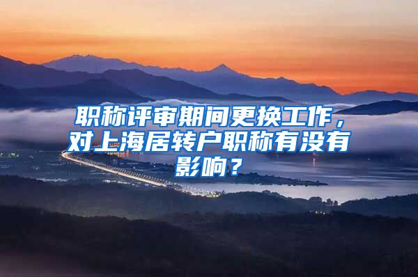 职称评审期间更换工作，对上海居转户职称有没有影响？