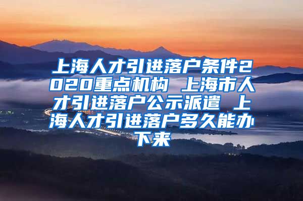 上海人才引进落户条件2020重点机构 上海市人才引进落户公示派遣 上海人才引进落户多久能办下来