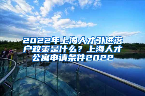 2022年上海人才引进落户政策是什么？上海人才公寓申请条件2022