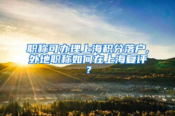 职称可办理上海积分落户,外地职称如何在上海复评？
