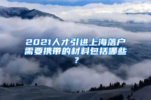 2021人才引进上海落户需要携带的材料包括哪些？