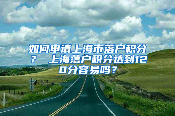 如何申请上海市落户积分？ 上海落户积分达到120分容易吗？