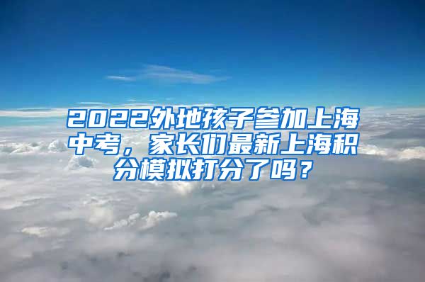 2022外地孩子参加上海中考，家长们最新上海积分模拟打分了吗？
