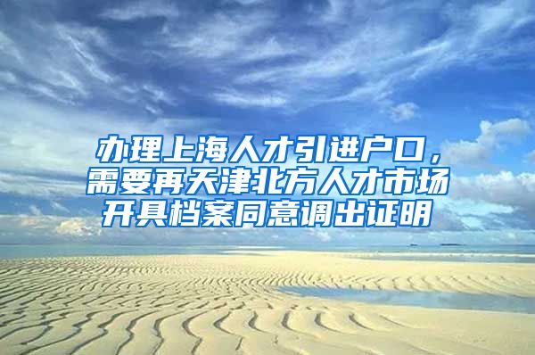 办理上海人才引进户口，需要再天津北方人才市场开具档案同意调出证明