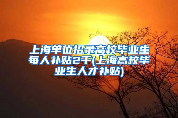 上海单位招录高校毕业生每人补贴2千(上海高校毕业生人才补贴)