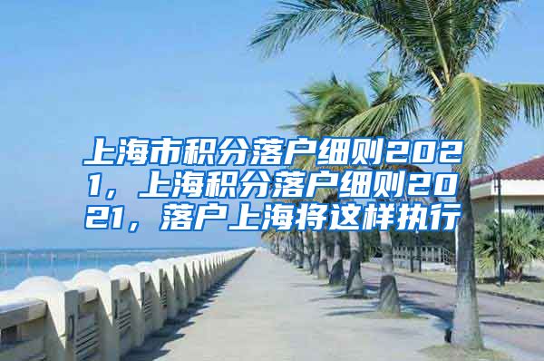 上海市积分落户细则2021，上海积分落户细则2021，落户上海将这样执行