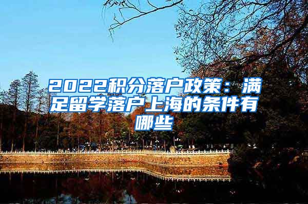 2022积分落户政策：满足留学落户上海的条件有哪些