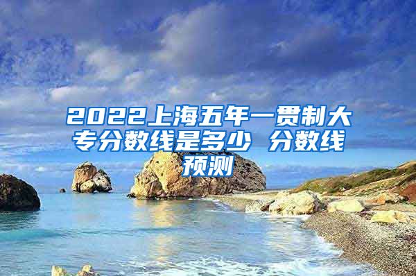 2022上海五年一贯制大专分数线是多少 分数线预测