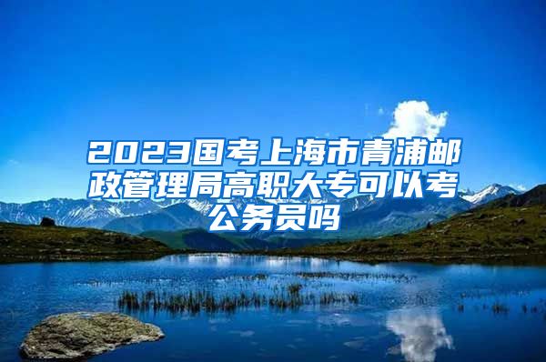 2023国考上海市青浦邮政管理局高职大专可以考公务员吗