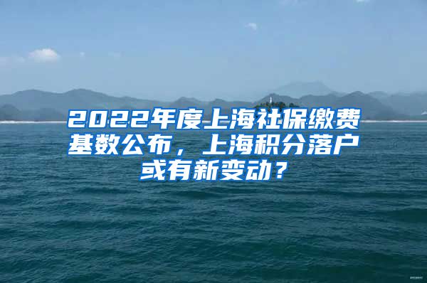 2022年度上海社保缴费基数公布，上海积分落户或有新变动？
