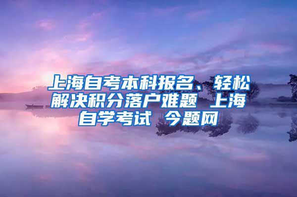 上海自考本科报名、轻松解决积分落户难题 上海自学考试 今题网