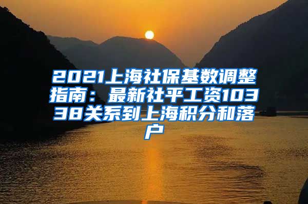 2021上海社保基数调整指南：最新社平工资10338关系到上海积分和落户