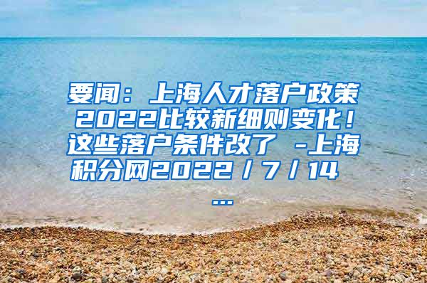 要闻：上海人才落户政策2022比较新细则变化！这些落户条件改了 -上海积分网2022／7／14  ...