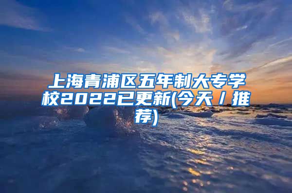 上海青浦区五年制大专学校2022已更新(今天／推荐)