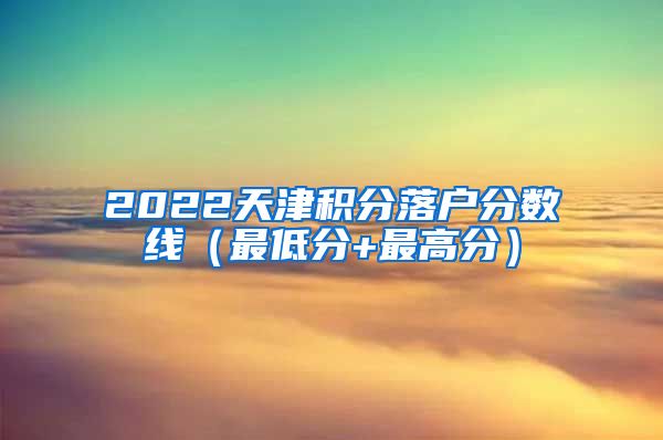 2022天津积分落户分数线（最低分+最高分）