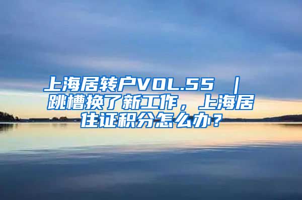 上海居转户VOL.55 ｜ 跳槽换了新工作，上海居住证积分怎么办？