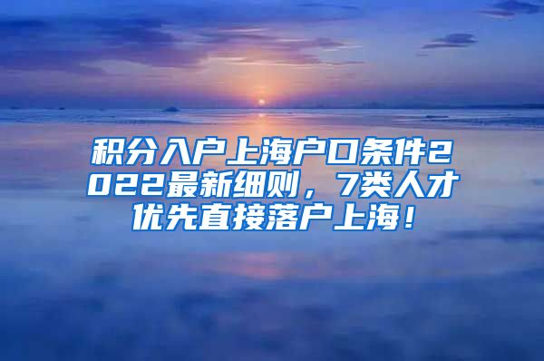 积分入户上海户口条件2022最新细则，7类人才优先直接落户上海！