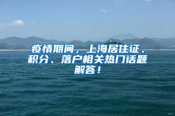 疫情期间，上海居住证、积分、落户相关热门话题解答！