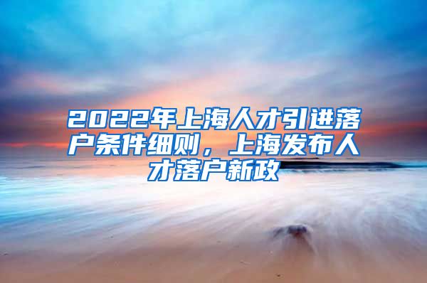 2022年上海人才引进落户条件细则，上海发布人才落户新政