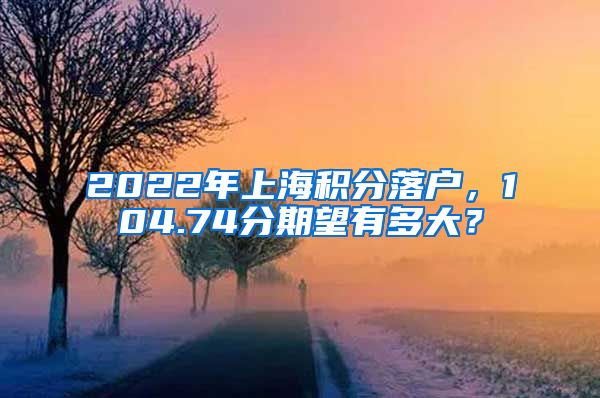2022年上海积分落户，104.74分期望有多大？