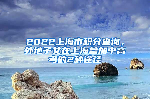 2022上海市积分查询，外地子女在上海参加中高考的2种途径