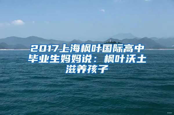 2017上海枫叶国际高中毕业生妈妈说：枫叶沃土滋养孩子