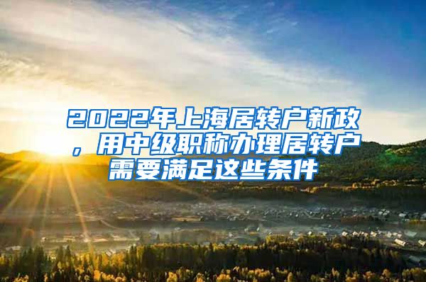 2022年上海居转户新政，用中级职称办理居转户需要满足这些条件