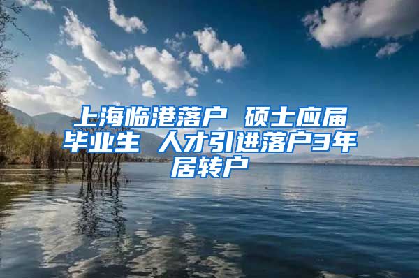 上海临港落户 硕士应届毕业生 人才引进落户3年居转户
