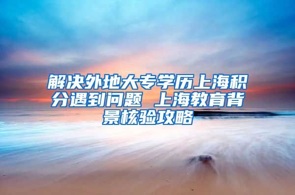 解决外地大专学历上海积分遇到问题 上海教育背景核验攻略