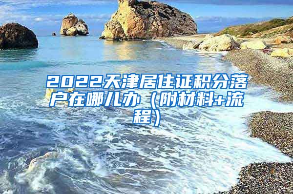 2022天津居住证积分落户在哪儿办（附材料+流程）