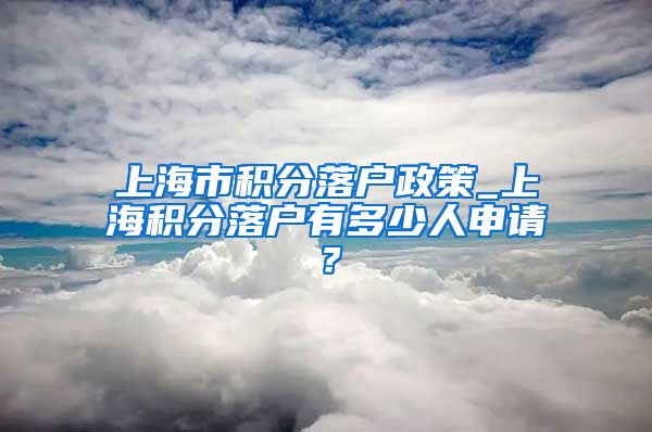 上海市积分落户政策_上海积分落户有多少人申请？