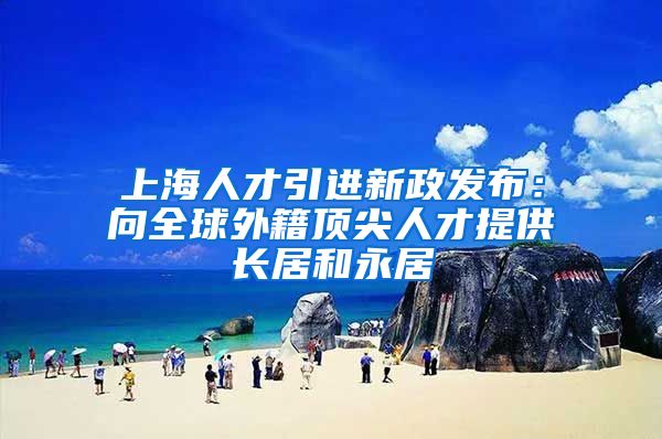 上海人才引进新政发布：向全球外籍顶尖人才提供长居和永居