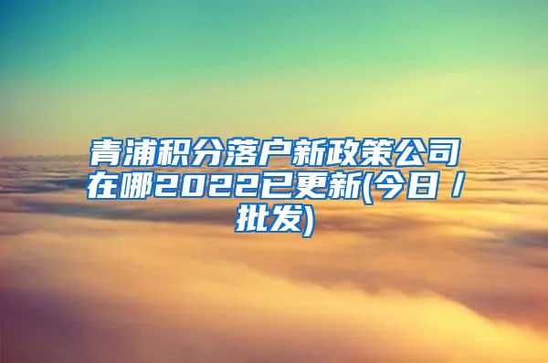 青浦积分落户新政策公司在哪2022已更新(今日／批发)