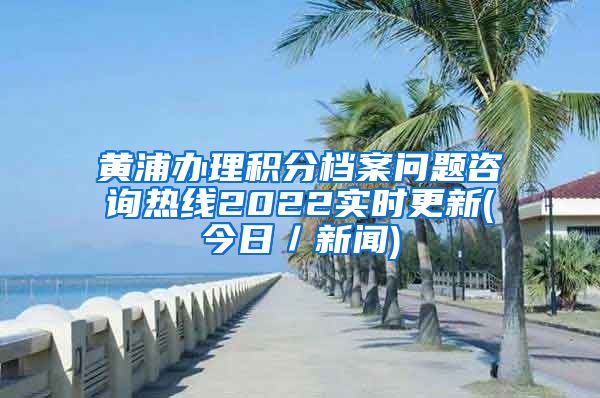 黄浦办理积分档案问题咨询热线2022实时更新(今日／新闻)