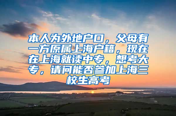 本人为外地户口，父母有一方原属上海户籍，现在在上海就读中专，想考大专，请问能否参加上海三校生高考