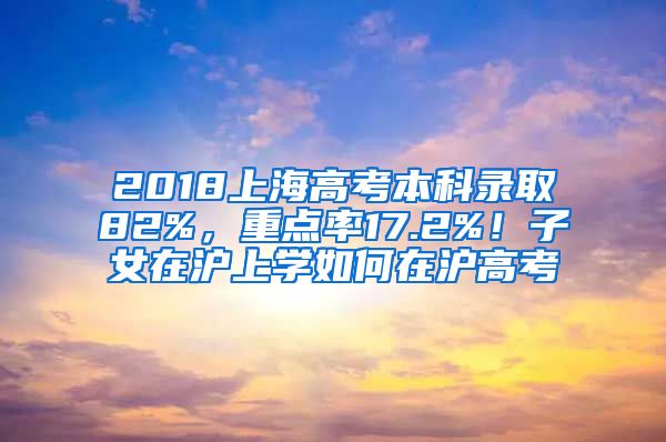 2018上海高考本科录取82%，重点率17.2%！子女在沪上学如何在沪高考