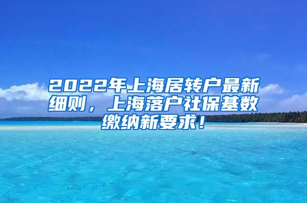2022年上海居转户最新细则，上海落户社保基数缴纳新要求！
