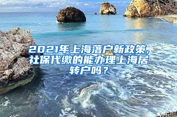 2021年上海落户新政策,社保代缴的能办理上海居转户吗？