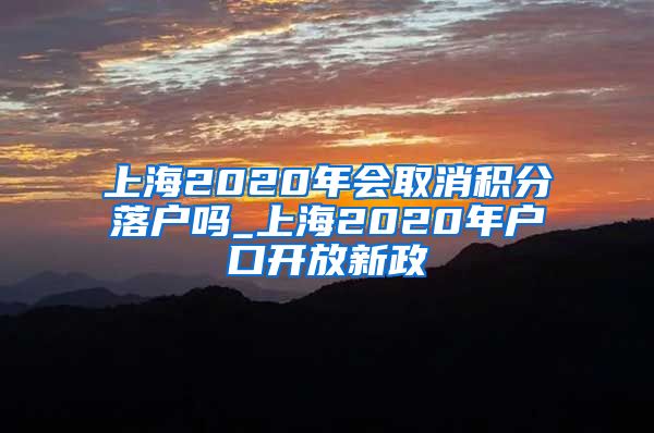 上海2020年会取消积分落户吗_上海2020年户口开放新政
