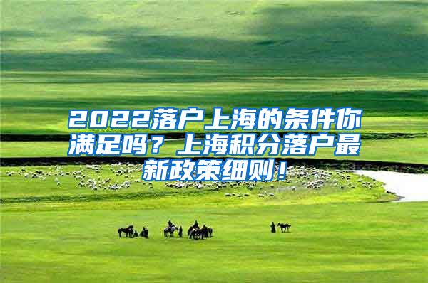 2022落户上海的条件你满足吗？上海积分落户最新政策细则！