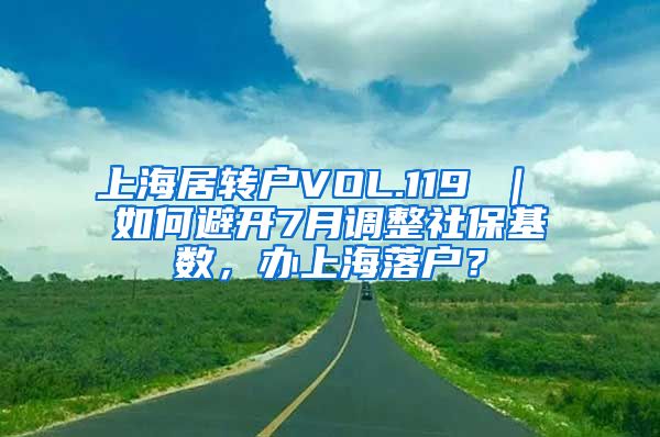 上海居转户VOL.119 ｜ 如何避开7月调整社保基数，办上海落户？