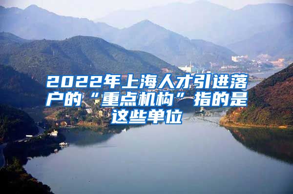 2022年上海人才引进落户的“重点机构”指的是这些单位