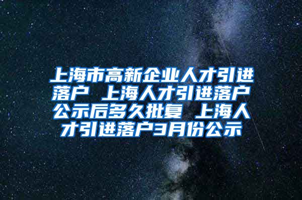 上海市高新企业人才引进落户 上海人才引进落户公示后多久批复 上海人才引进落户3月份公示